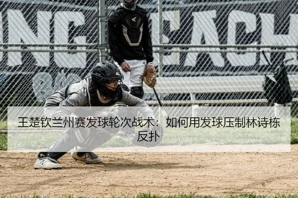 王楚钦兰州赛发球轮次战术：如何用发球压制林诗栋反扑